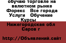 обучаю торговле на валютном рынке Форекс - Все города Услуги » Обучение. Курсы   . Нижегородская обл.,Саров г.